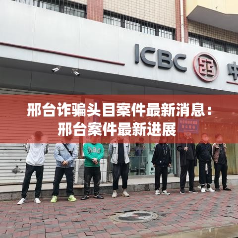 邢台诈骗头目案件最新消息:邢台案件最新进展