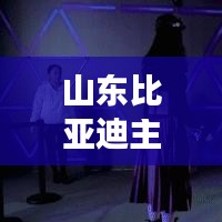 山东比亚迪主播是谁啊最新消息:比亚迪在山东有分厂吗