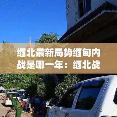 缅北最新局势缅甸内战是哪一年:缅北战争最新情况