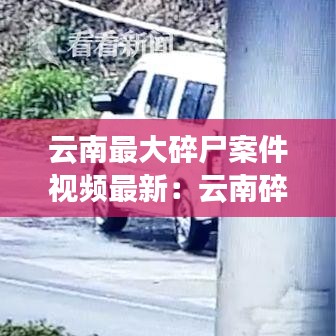 云南最大碎尸案件视频最新:云南碎尸案有几件