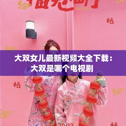 大双女儿最新视频大全下载:大双是哪个电视剧