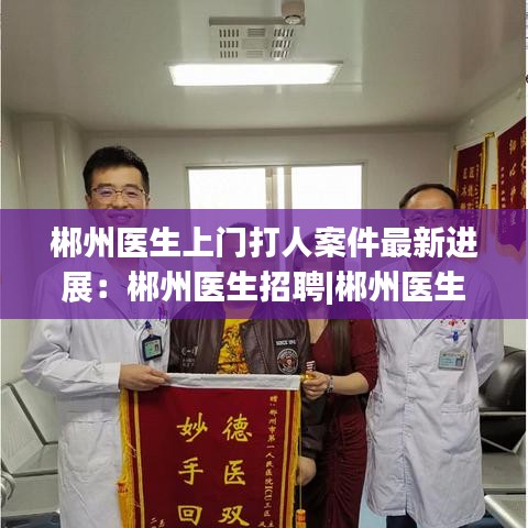 郴州医生上门打人案件最新进展:郴州医生招聘|郴州医生招聘信息|郴州医师招聘