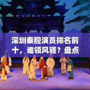 深圳秦腔演员排名前十,谁领风骚?盘点最受欢迎的十大演员榜单!