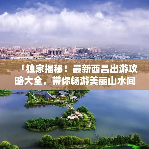 「独家揭秘!最新西昌出游攻略大全,带你畅游美丽山水间!」