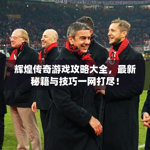 辉煌传奇游戏攻略大全,最新秘籍与技巧一网打尽!