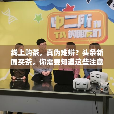 线上购茶,真伪难辨?头条新闻买茶,你需要知道这些注意事项!