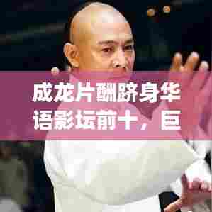 成龙片酬跻身华语影坛前十,巨星价值背后的故事揭秘