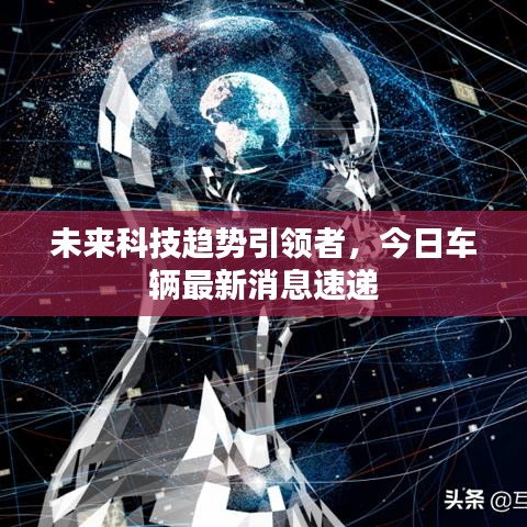 未来科技趋势引领者,今日车辆最新消息速递