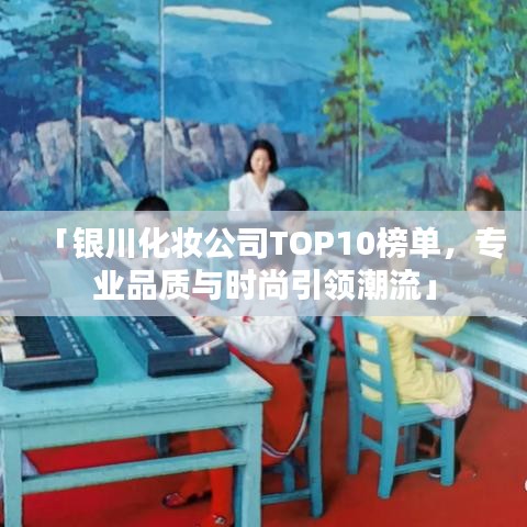 「银川化妆公司TOP10榜单,专业品质与时尚引领潮流」