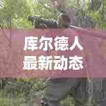 库尔德人最新动态报道今日揭晓!