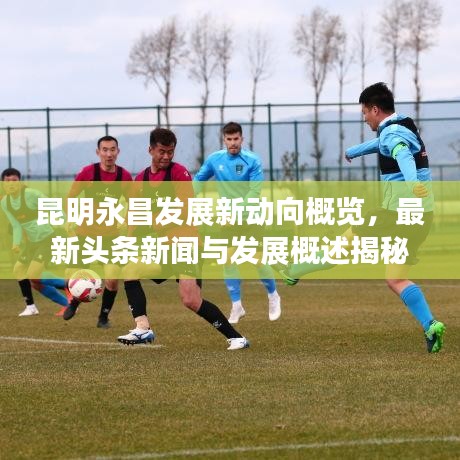 昆明永昌发展新动向概览,最新头条新闻与发展概述揭秘