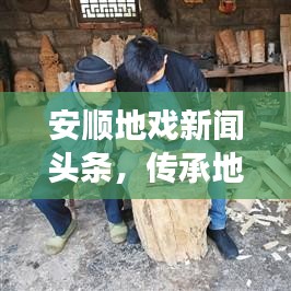 安顺地戏新闻头条,传承地戏文化,创新之旅展现独特魅力