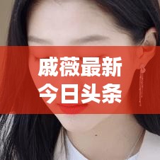 戚薇最新今日头条动态速递