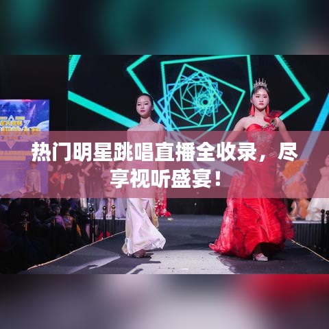 热门明星跳唱直播全收录,尽享视听盛宴!