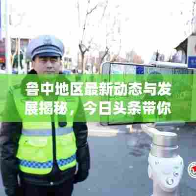 鲁中地区最新动态与发展揭秘,今日头条带你直击现场