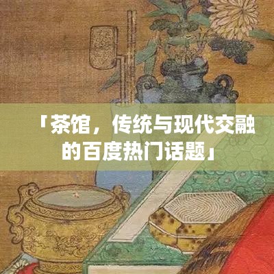 「茶馆,传统与现代交融的百度热门话题」
