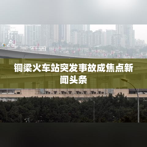铜梁火车站突发事故成焦点新闻头条