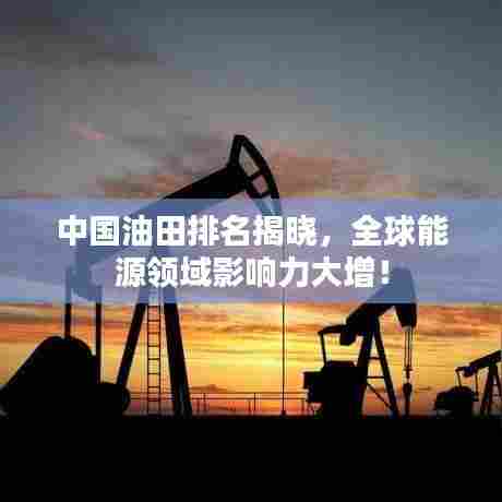 中国油田排名揭晓,全球能源领域影响力大增!