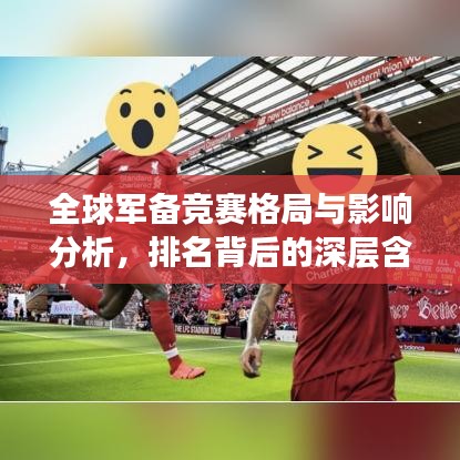 全球军备竞赛格局与影响分析,排名背后的深层含义