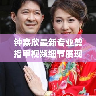 钟嘉欣最新专业剪指甲视频细节展现,专业与亲和力一览无遗