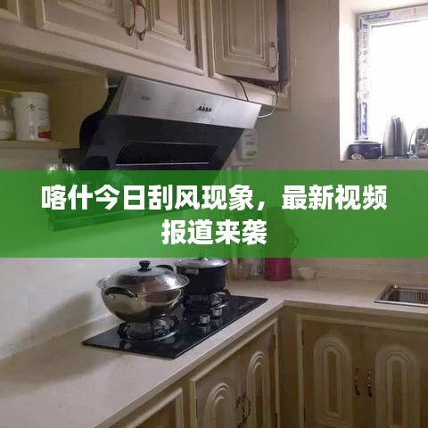 喀什今日刮风现象,最新视频报道来袭