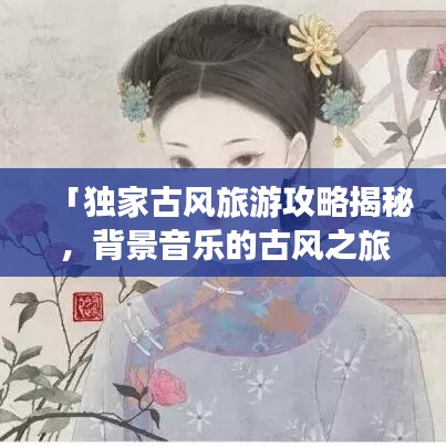 「独家古风旅游攻略揭秘,背景音乐的古风之旅」