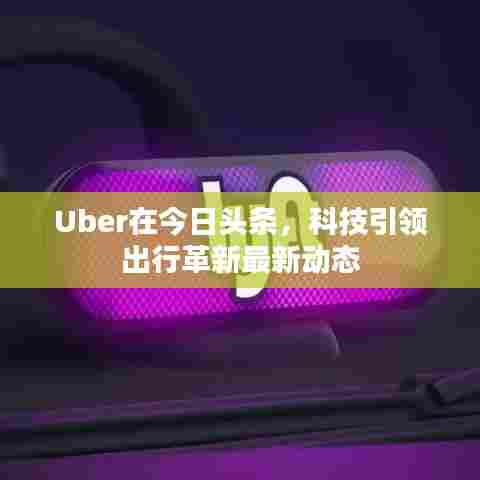 Uber在今日头条,科技引领出行革新最新动态