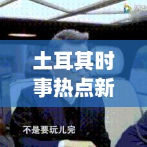 土耳其时事热点新闻头条视频,洞悉动态,掌握全球资讯