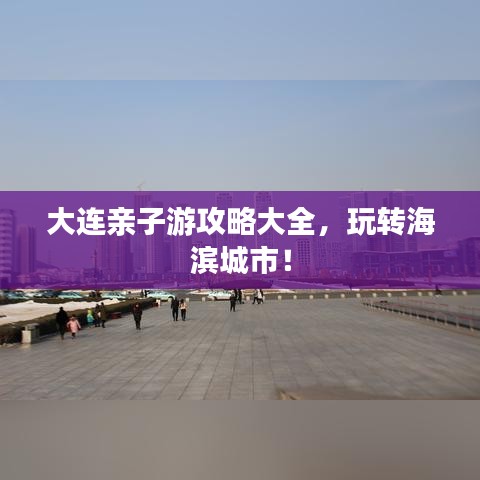 大连亲子游攻略大全,玩转海滨城市!